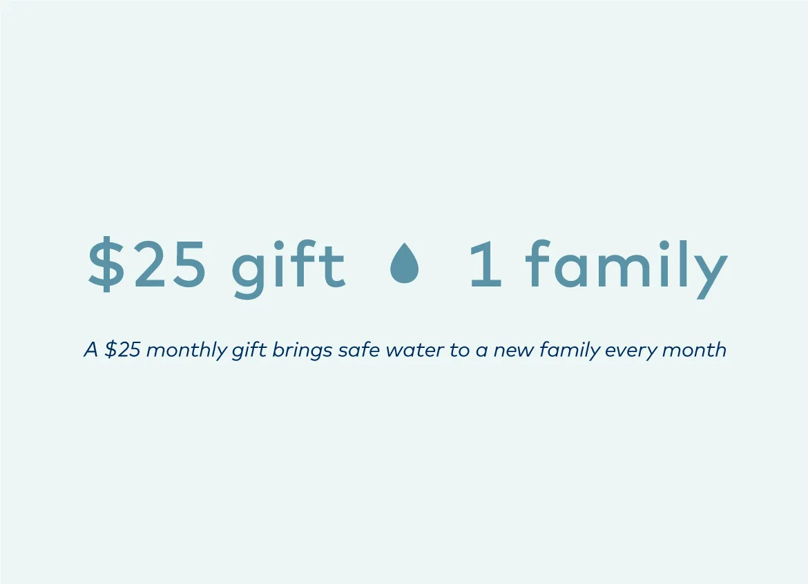 A $25 monthly gift brings safe water to a new family every month.